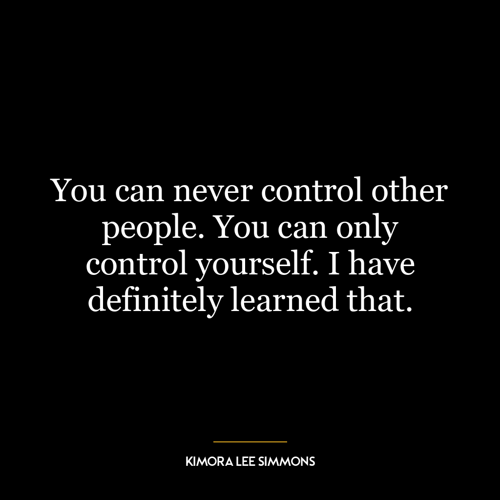 You can never control other people. You can only control yourself. I have definitely learned that.