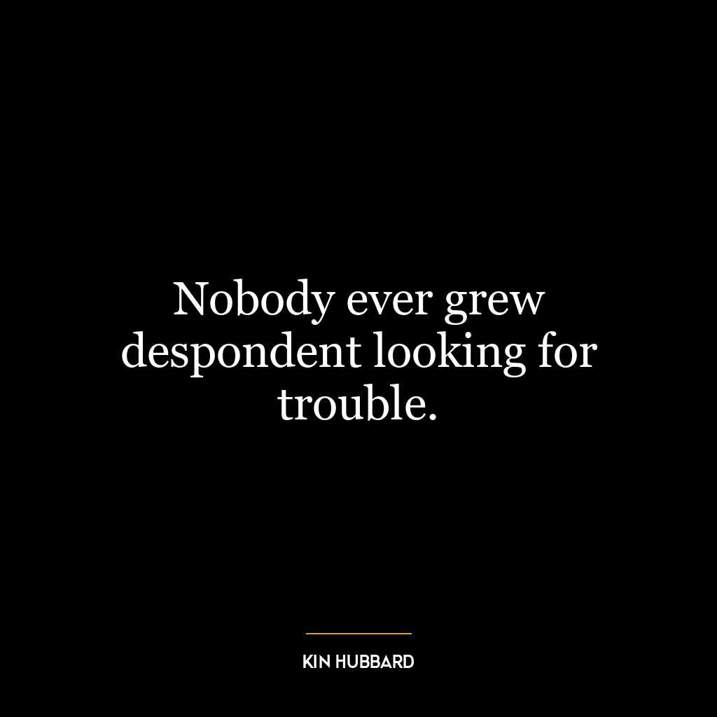 Nobody ever grew despondent looking for trouble.