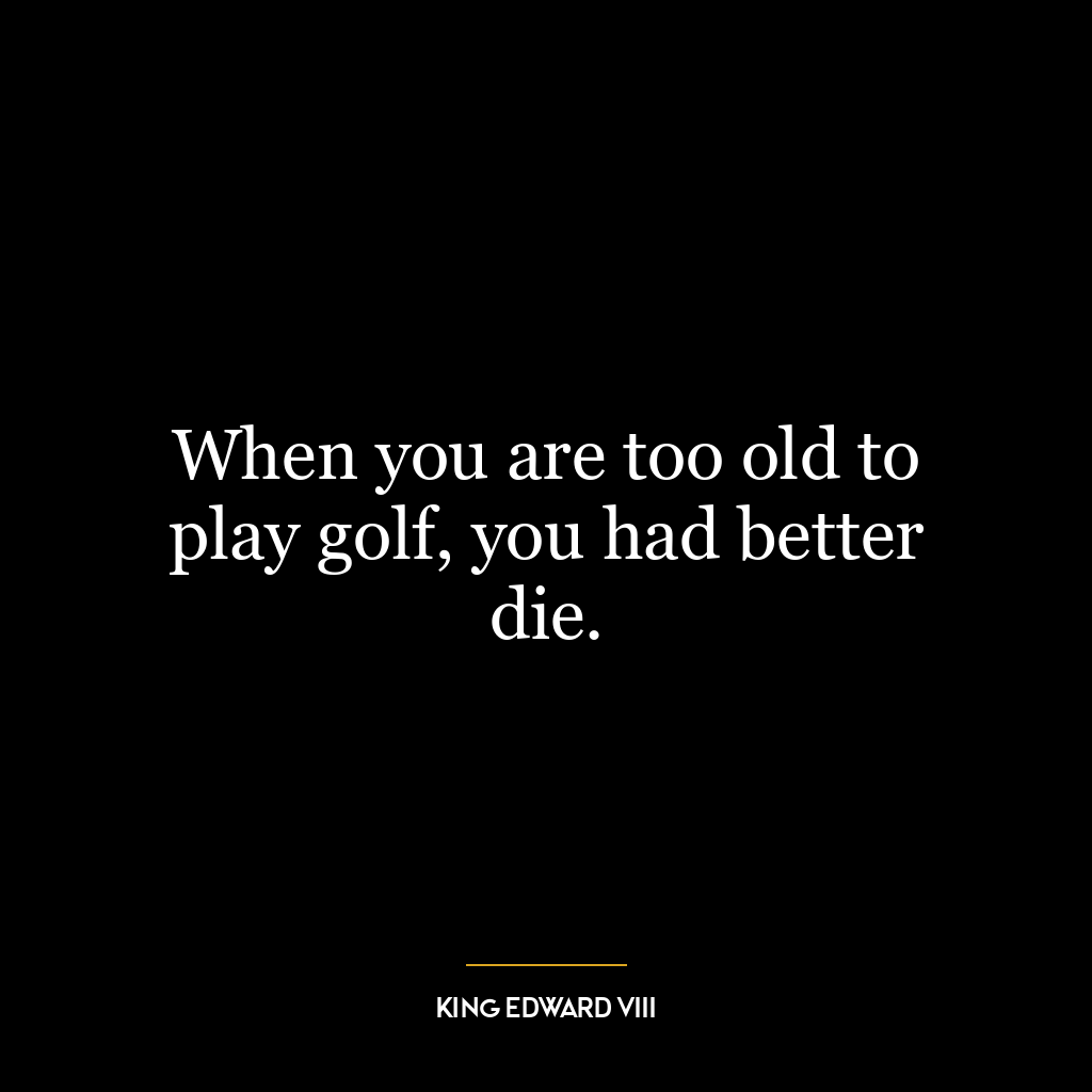 When you are too old to play golf, you had better die.