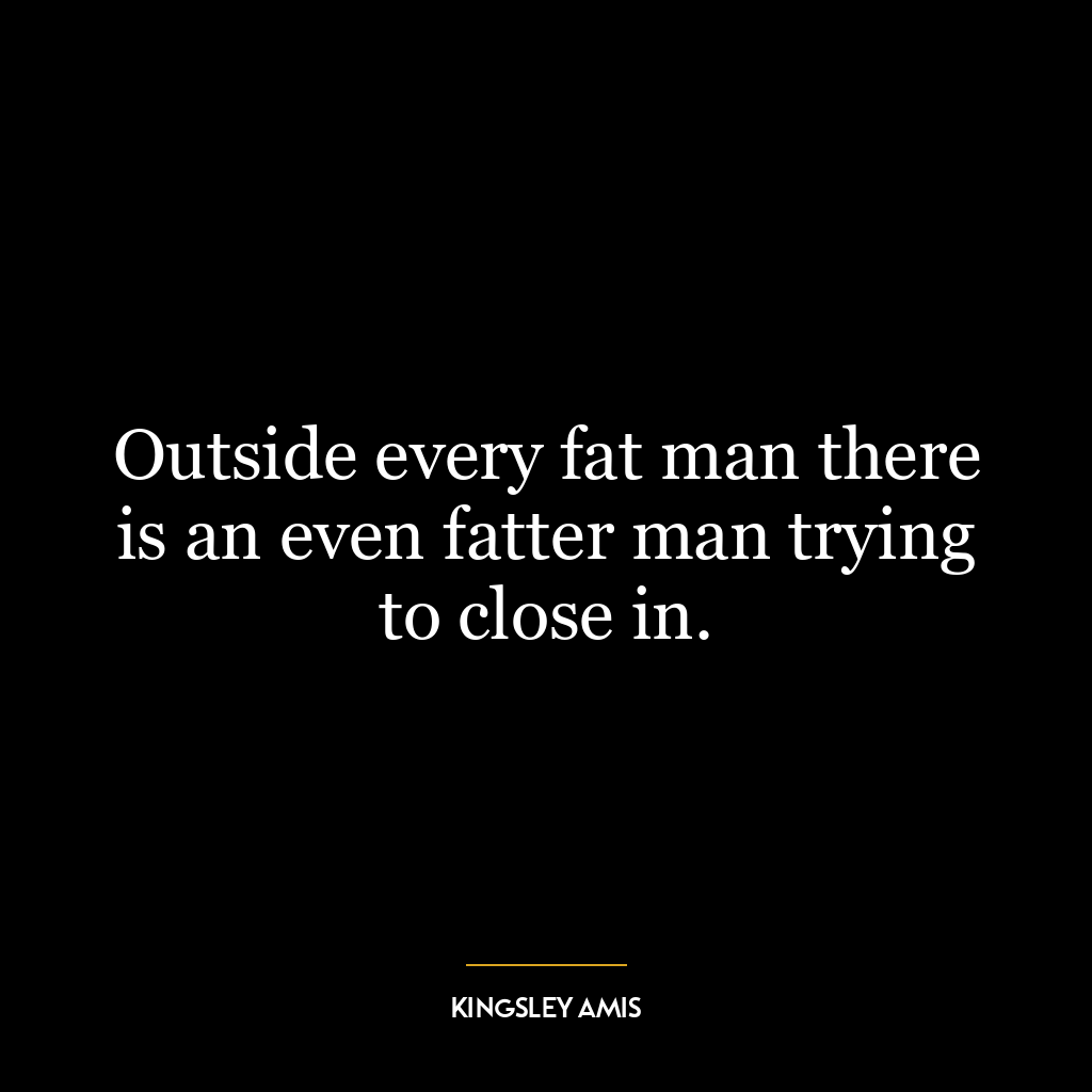 Outside every fat man there is an even fatter man trying to close in.