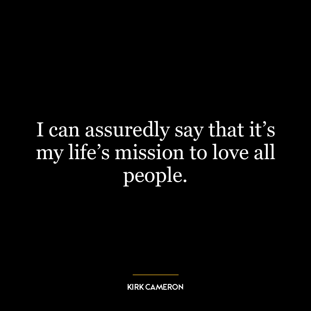 I can assuredly say that it’s my life’s mission to love all people.