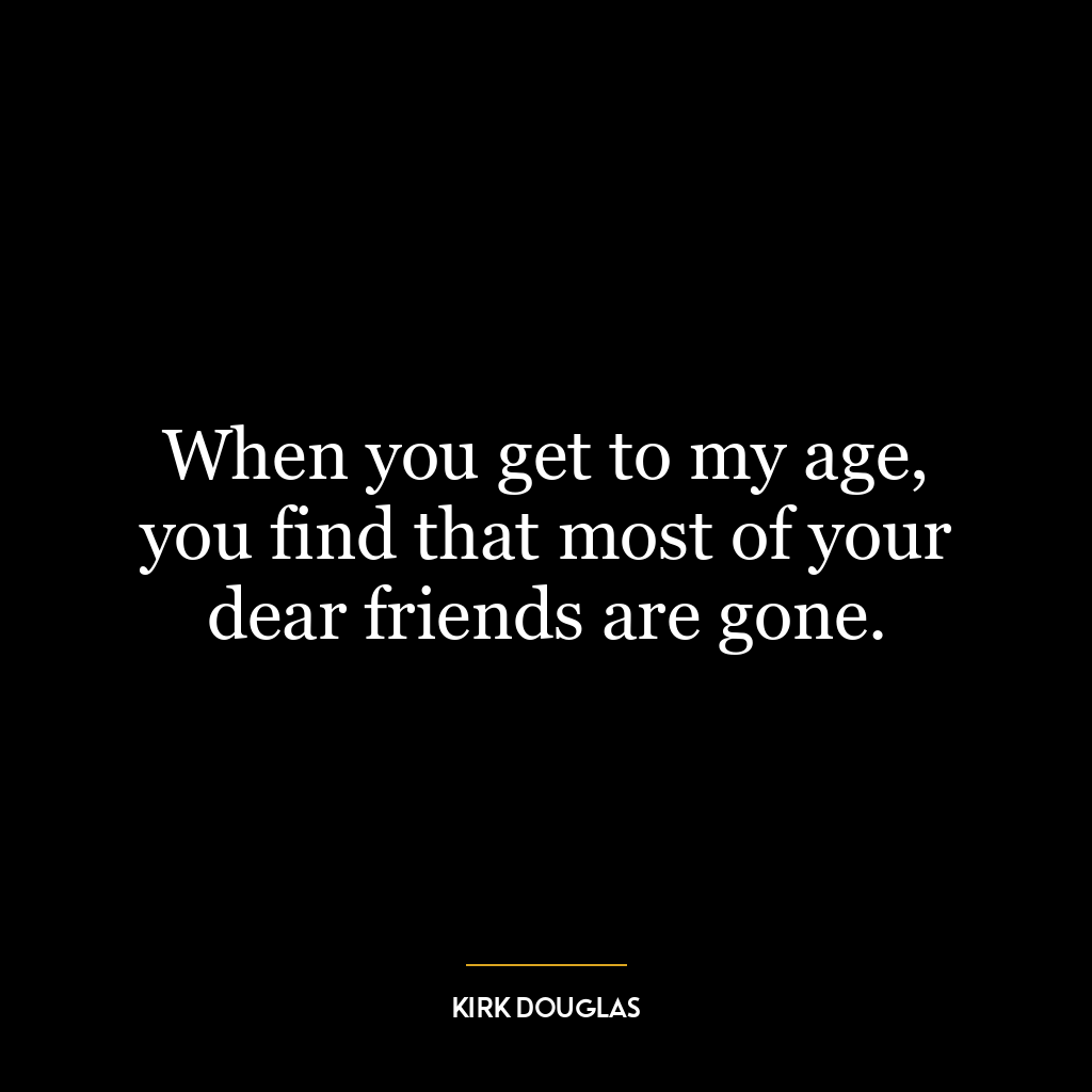 When you get to my age, you find that most of your dear friends are gone.