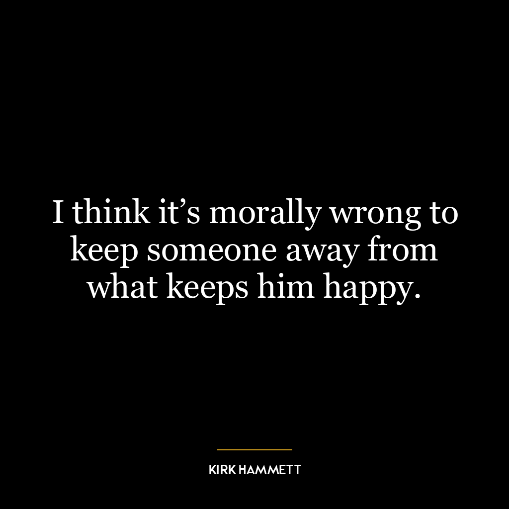 I think it’s morally wrong to keep someone away from what keeps him happy.