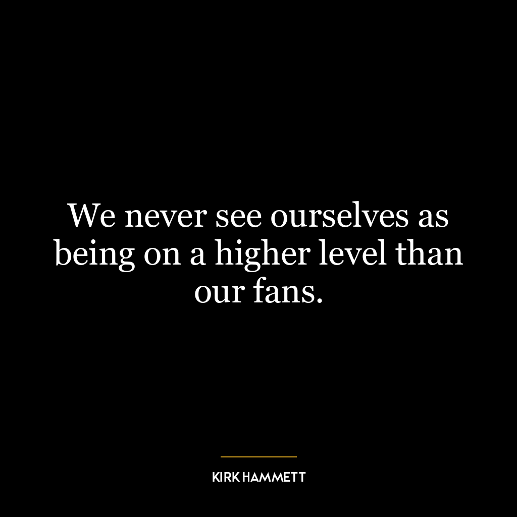 We never see ourselves as being on a higher level than our fans.