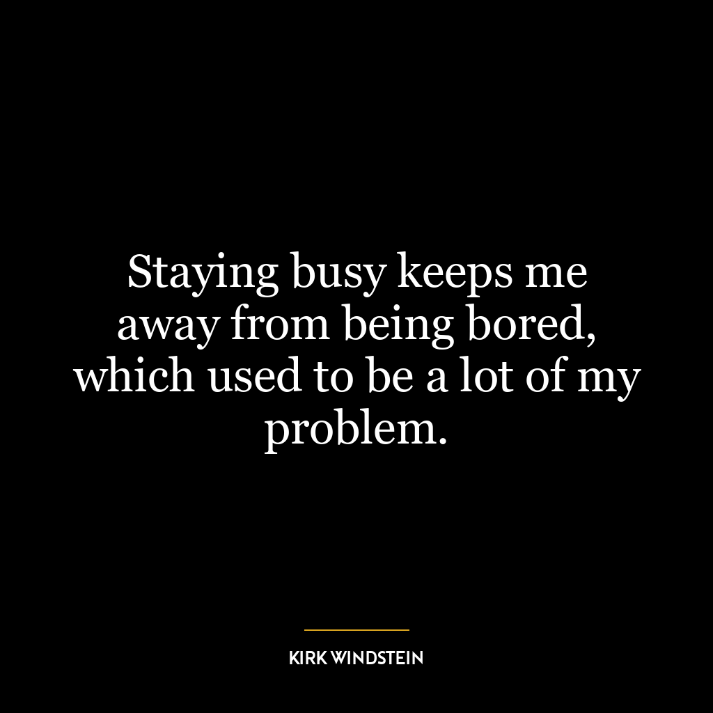 Staying busy keeps me away from being bored, which used to be a lot of my problem.