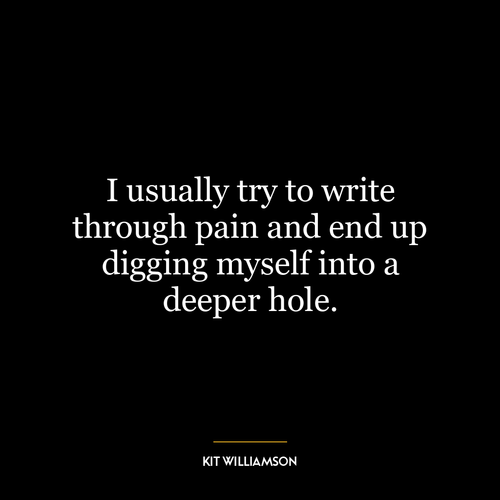 I usually try to write through pain and end up digging myself into a deeper hole.