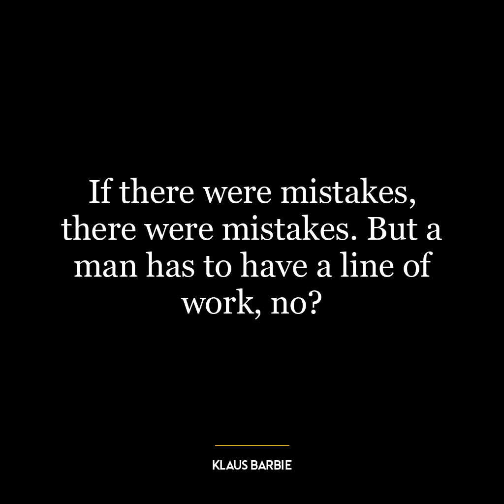 If there were mistakes, there were mistakes. But a man has to have a line of work, no?