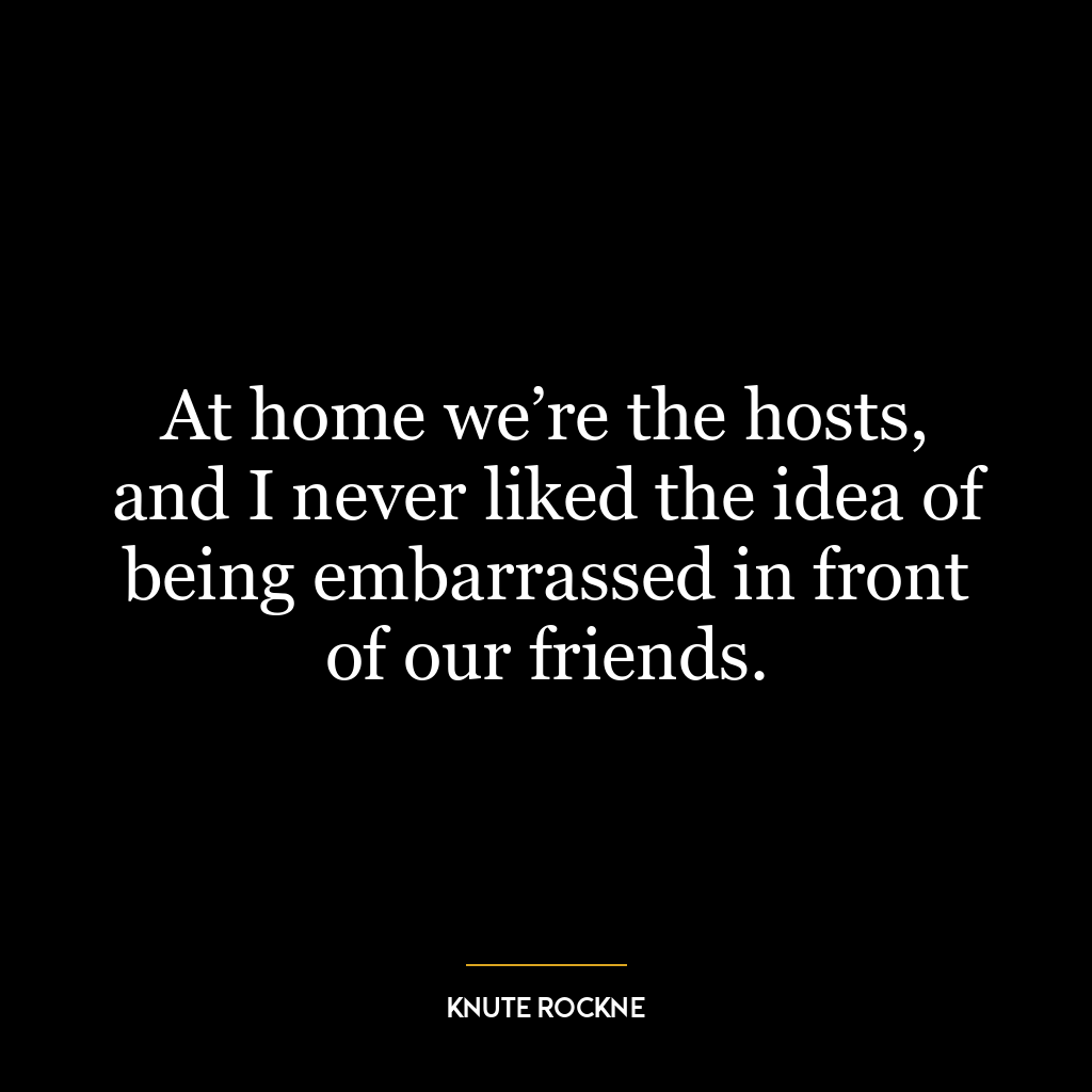 At home we’re the hosts, and I never liked the idea of being embarrassed in front of our friends.