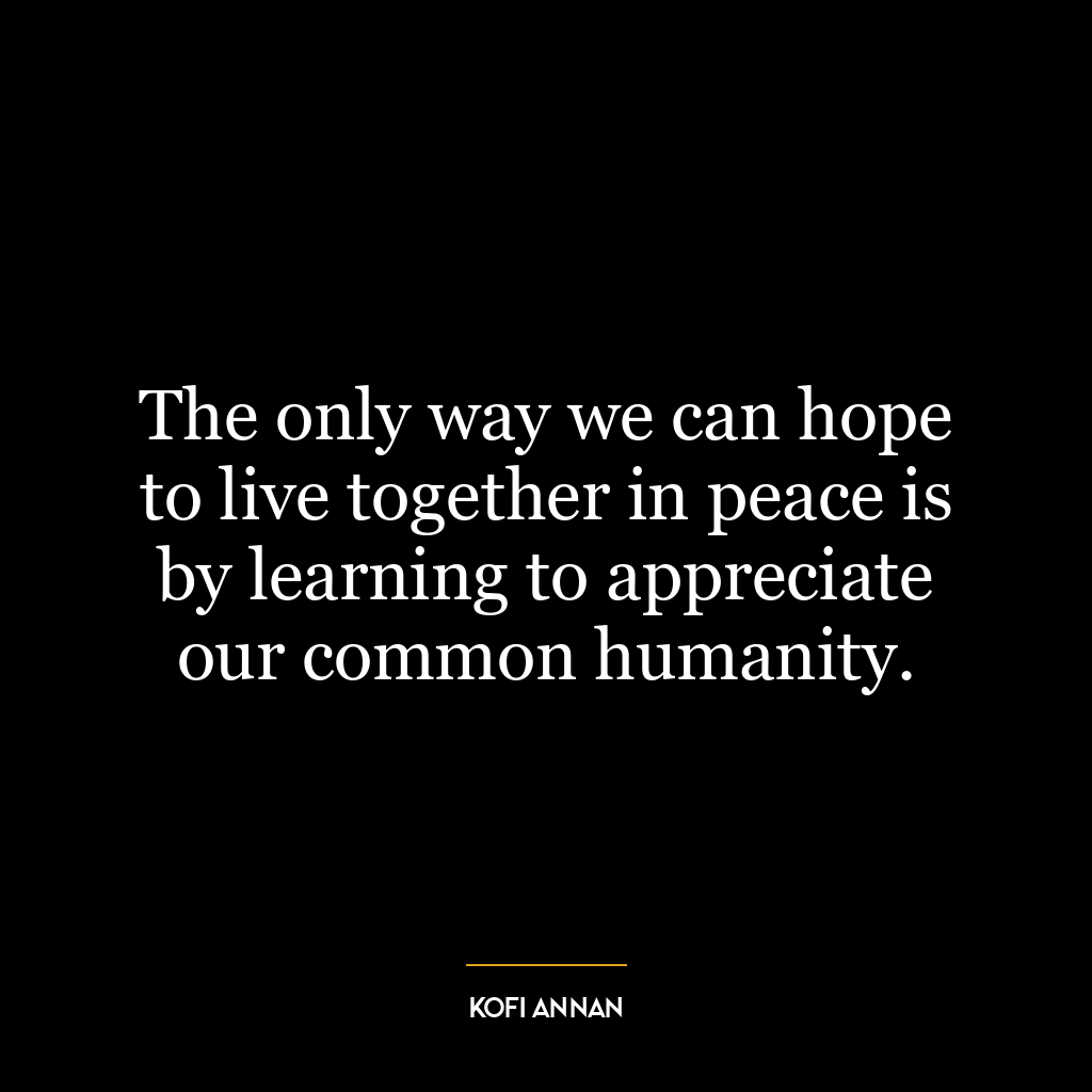 The only way we can hope to live together in peace is by learning to appreciate our common humanity.