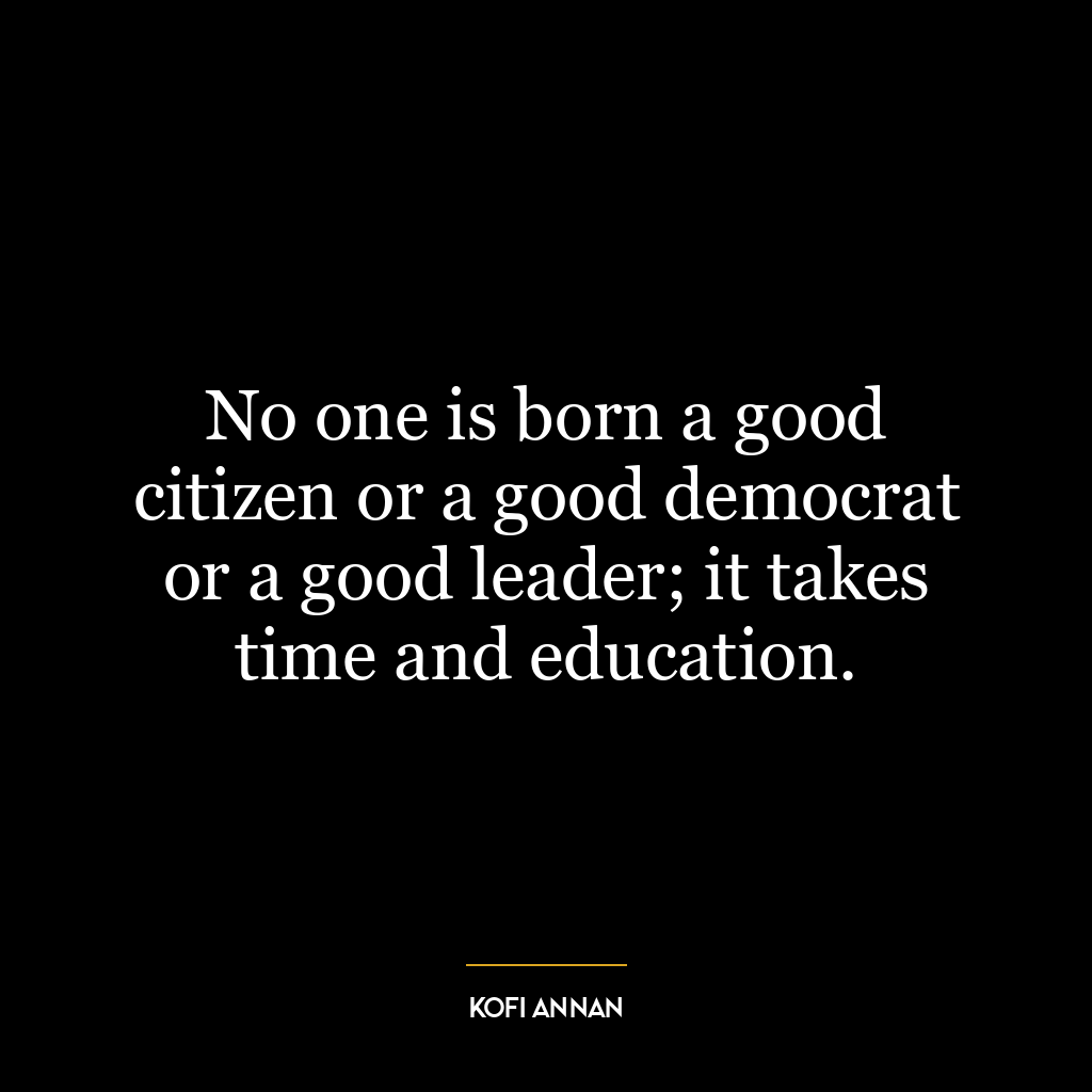 No one is born a good citizen or a good democrat or a good leader; it takes time and education.