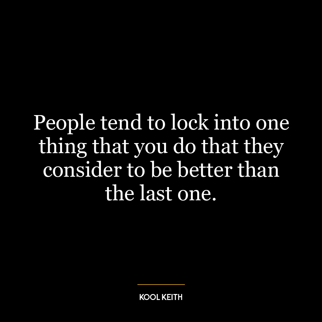 People tend to lock into one thing that you do that they consider to be better than the last one.