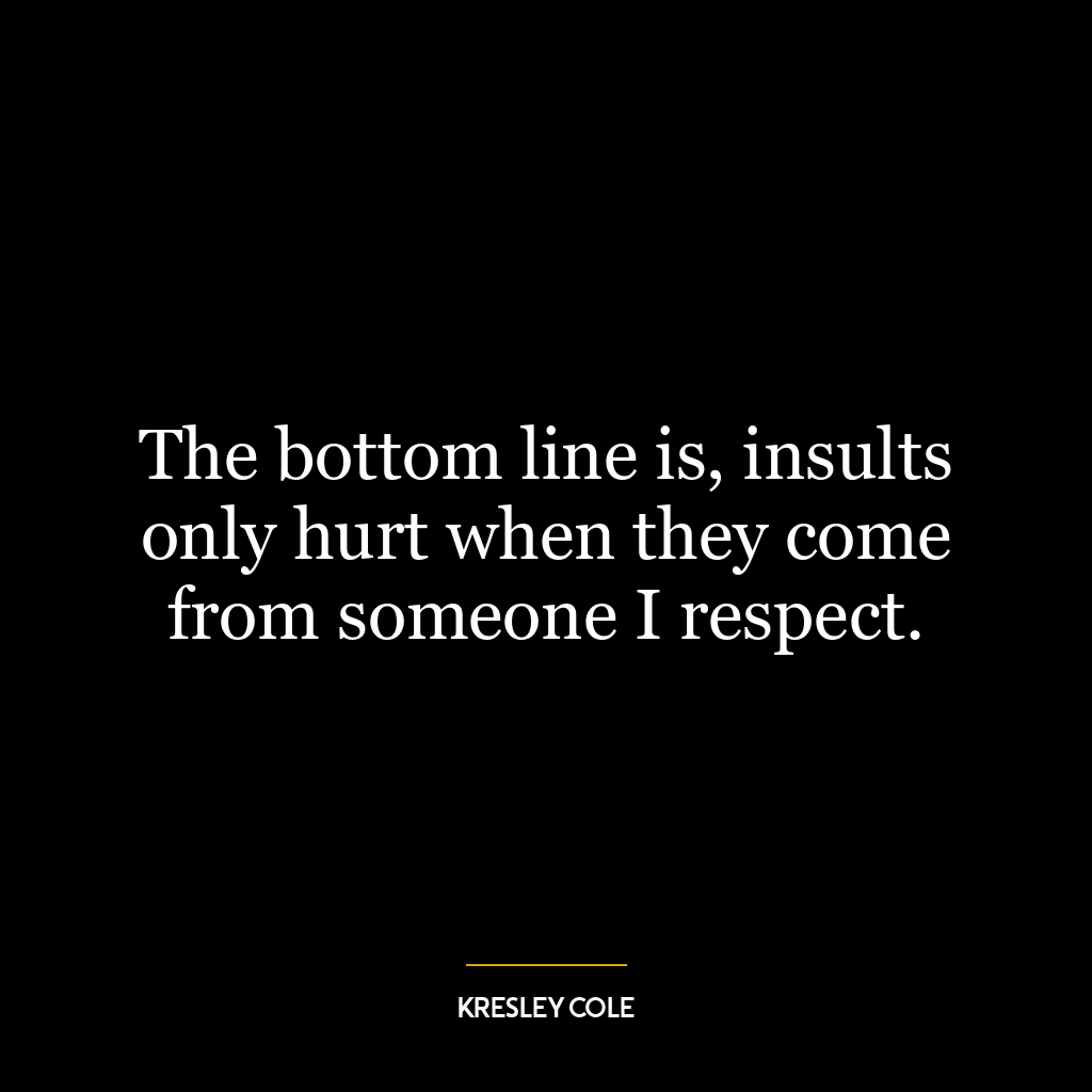 The bottom line is, insults only hurt when they come from someone I respect.