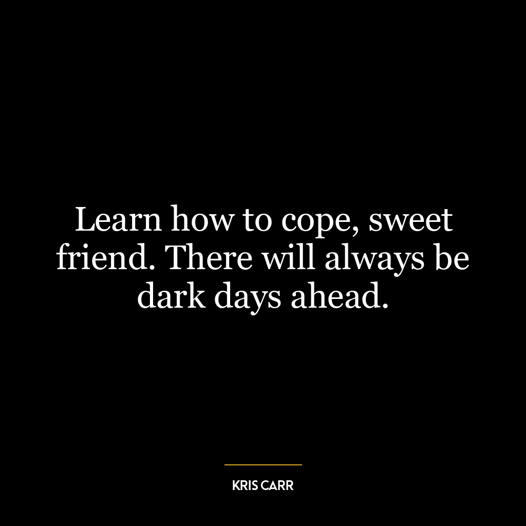 Learn how to cope, sweet friend. There will always be dark days ahead.