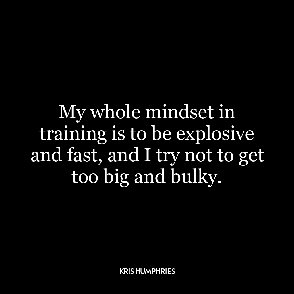 My whole mindset in training is to be explosive and fast, and I try not to get too big and bulky.