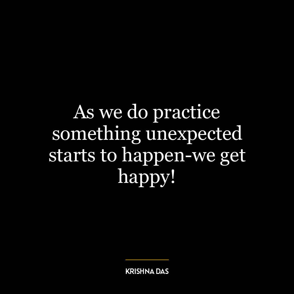 As we do practice something unexpected starts to happen-we get happy!