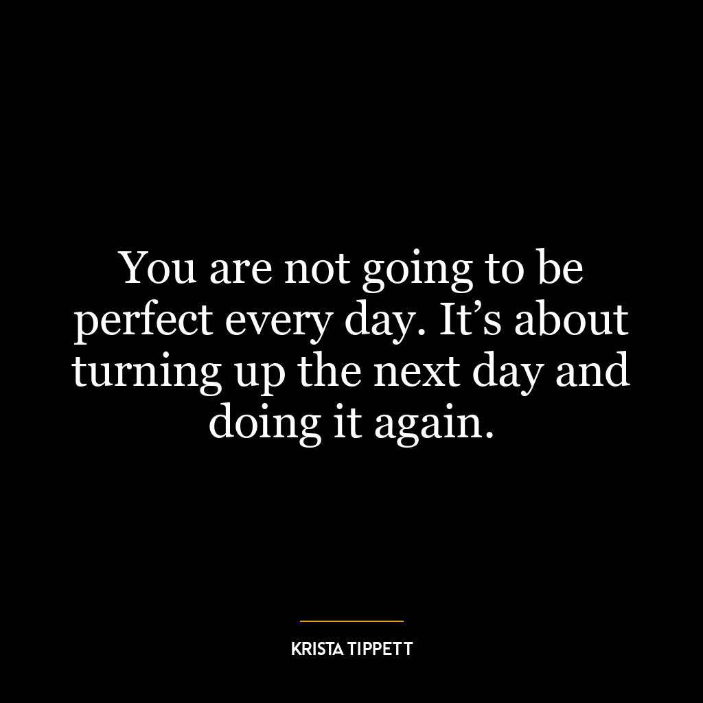 You are not going to be perfect every day. It’s about turning up the next day and doing it again.