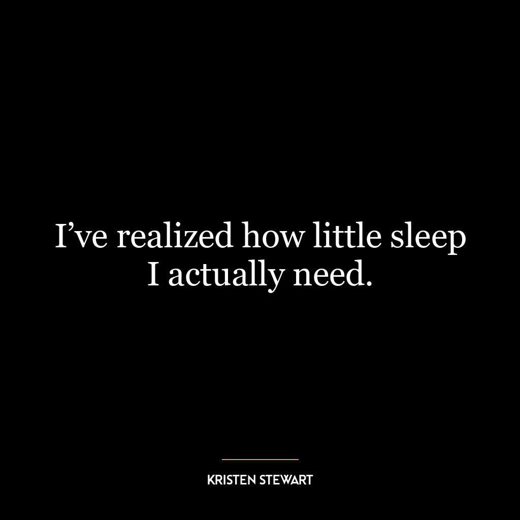 I’ve realized how little sleep I actually need.