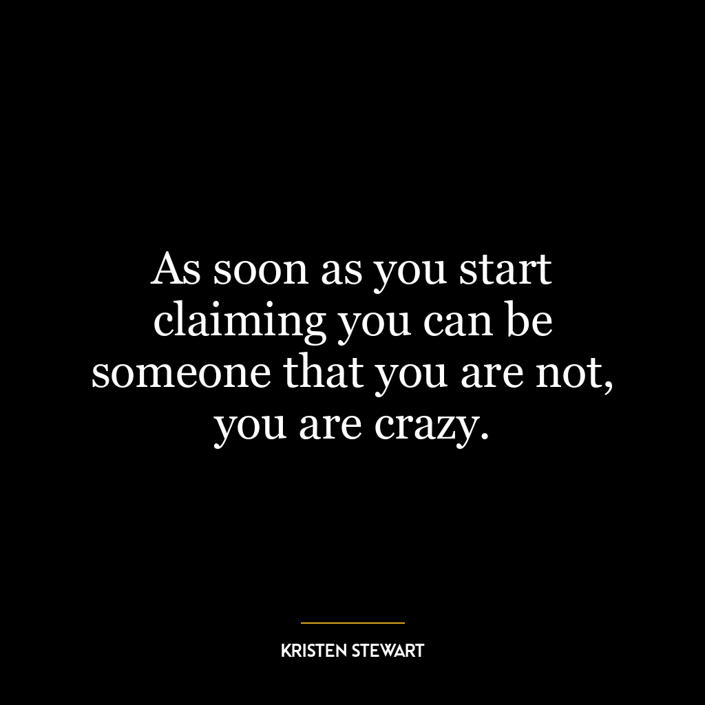 As soon as you start claiming you can be someone that you are not, you are crazy.