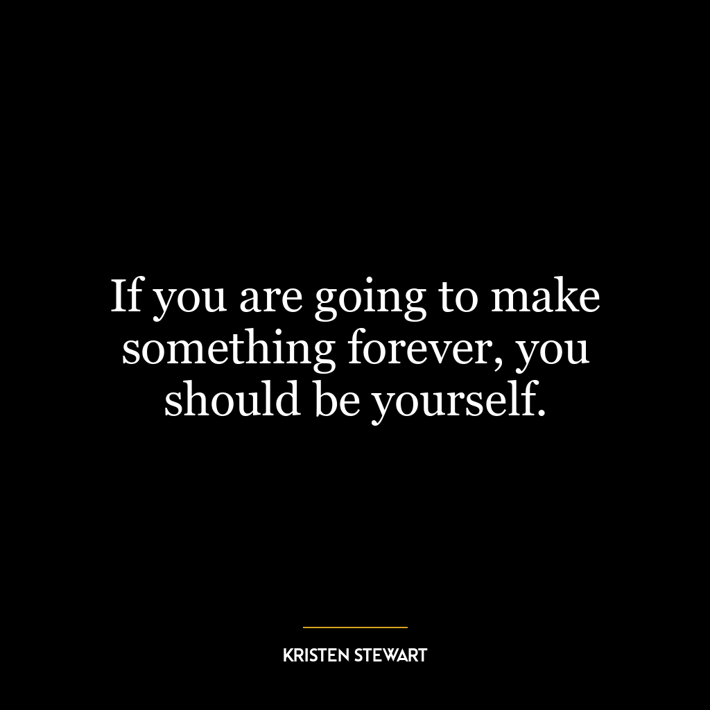 If you are going to make something forever, you should be yourself.