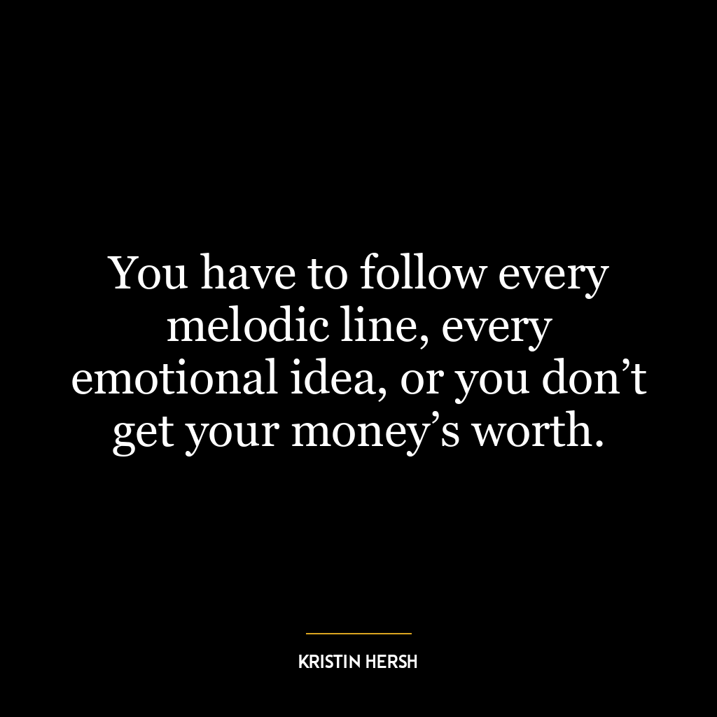 You have to follow every melodic line, every emotional idea, or you don’t get your money’s worth.