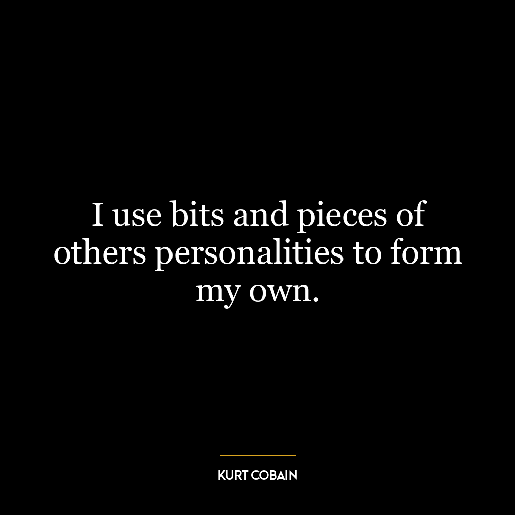 I use bits and pieces of others personalities to form my own.