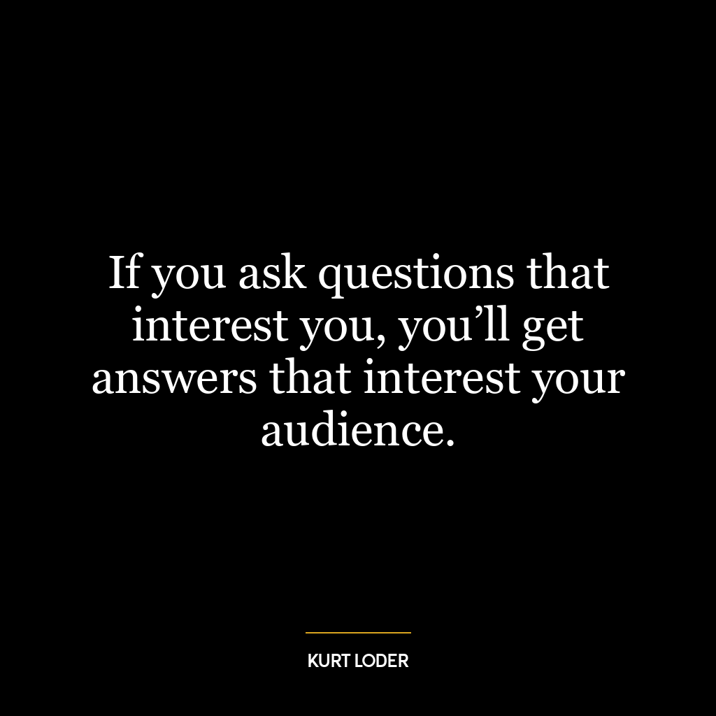 If you ask questions that interest you, you’ll get answers that interest your audience.