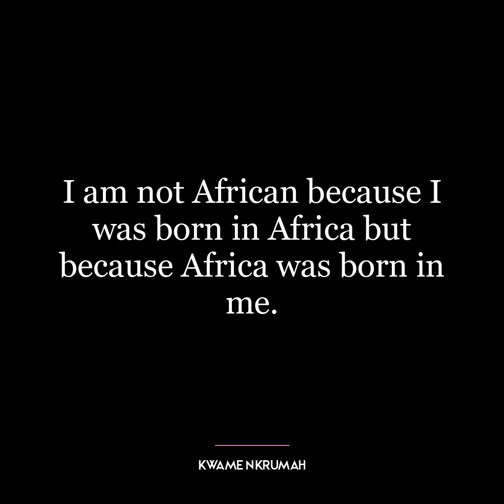 I am not African because I was born in Africa but because Africa was born in me.