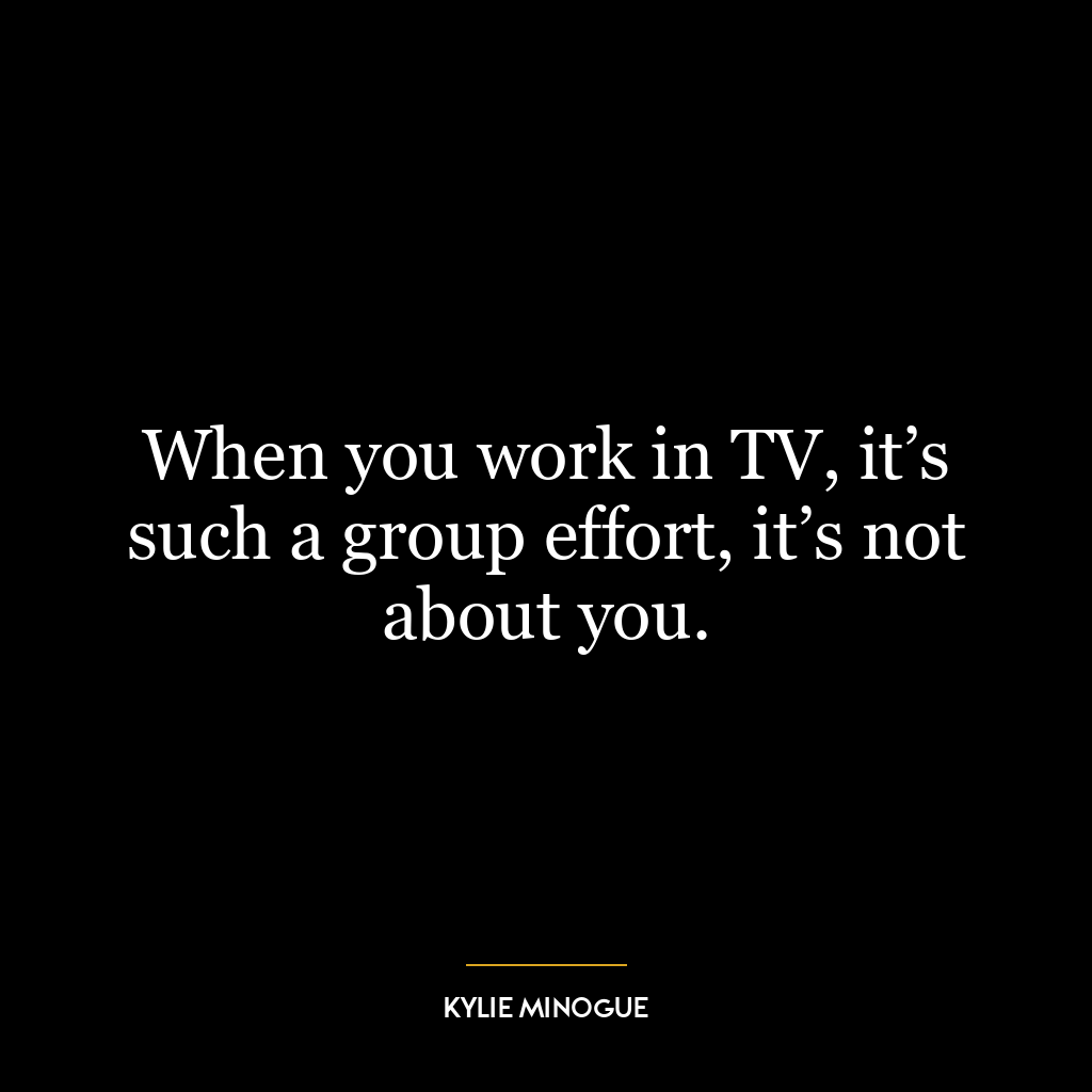 When you work in TV, it’s such a group effort, it’s not about you.