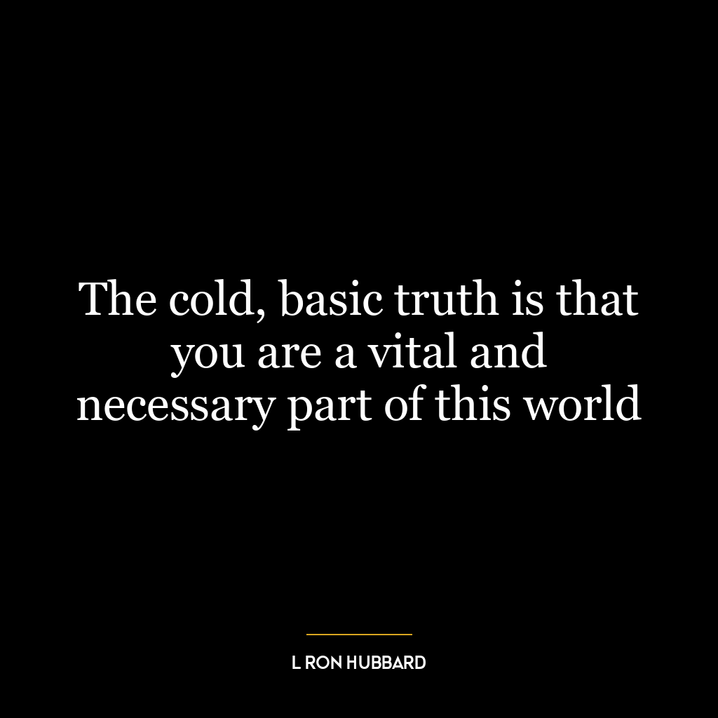 The cold, basic truth is that you are a vital and necessary part of this world