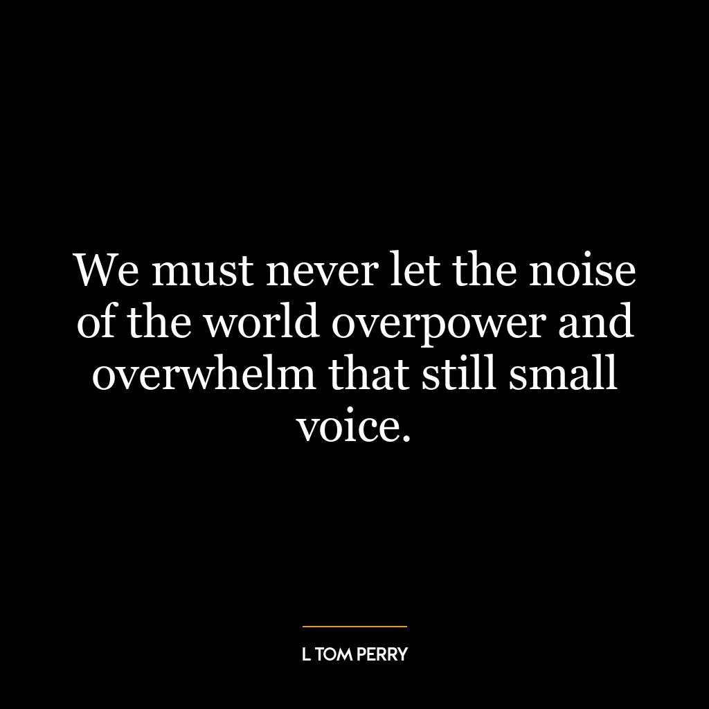 We must never let the noise of the world overpower and overwhelm that still small voice.