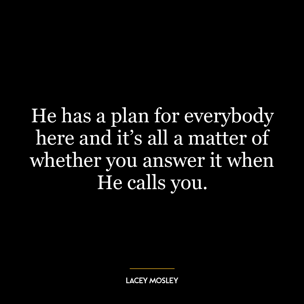 He has a plan for everybody here and it’s all a matter of whether you answer it when He calls you.