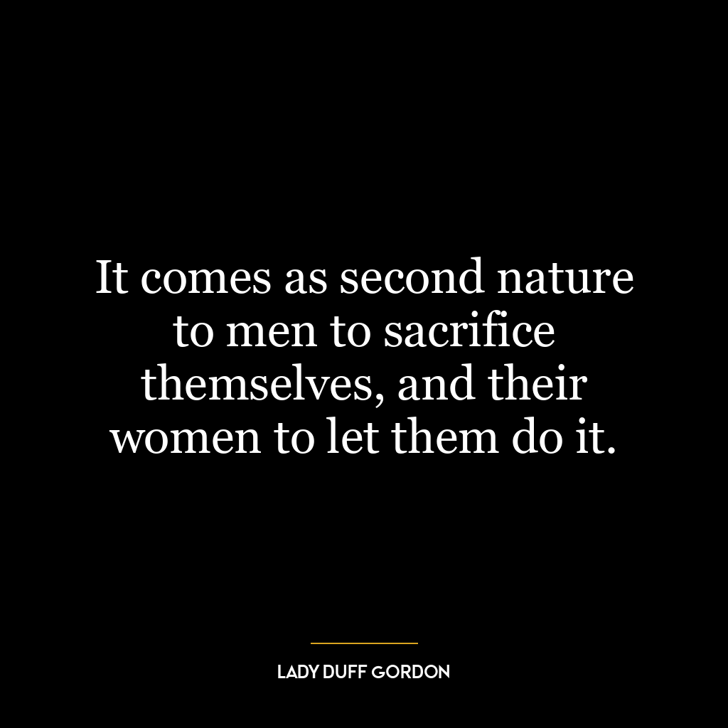 It comes as second nature to men to sacrifice themselves, and their women to let them do it.