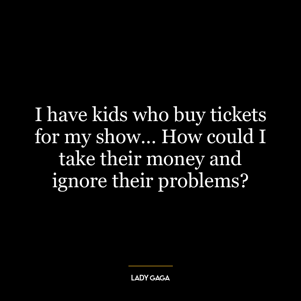 I have kids who buy tickets for my show… How could I take their money and ignore their problems?