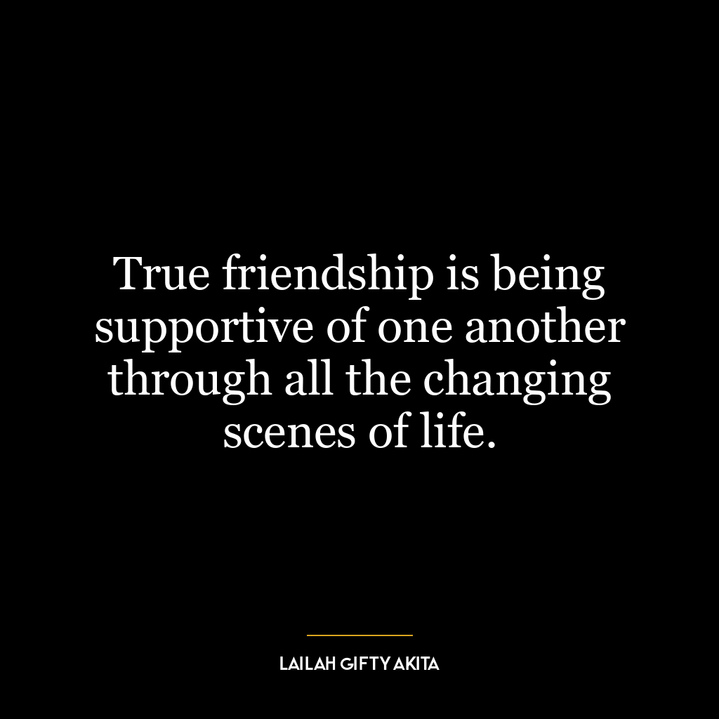 True friendship is being supportive of one another through all the changing scenes of life.