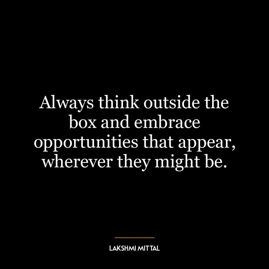 Always think outside the box and embrace opportunities that appear, wherever they might be.