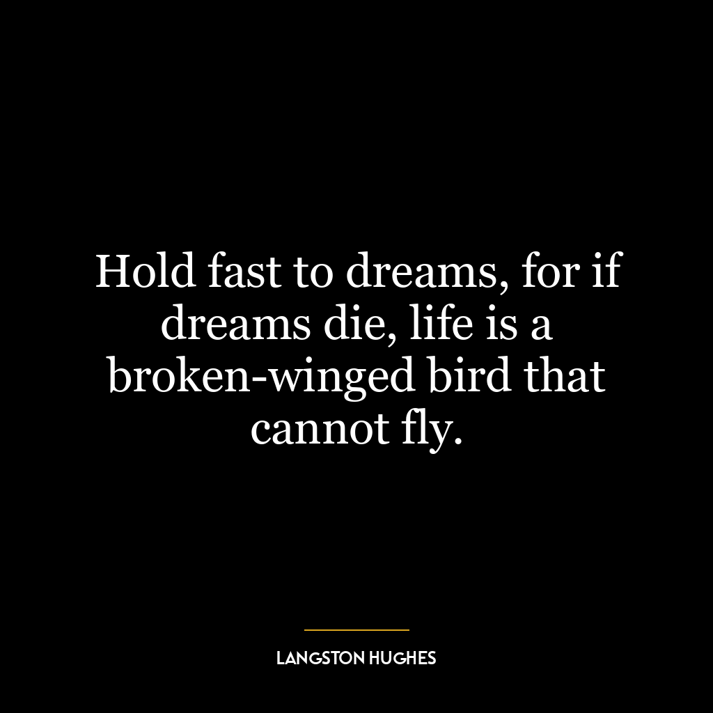 Hold fast to dreams, for if dreams die, life is a broken-winged bird that cannot fly.