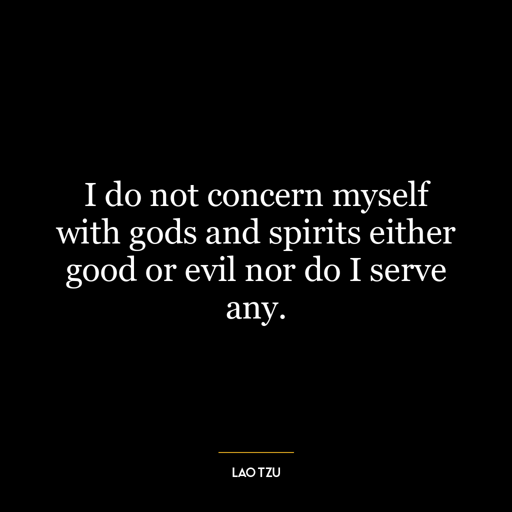 I do not concern myself with gods and spirits either good or evil nor do I serve any.