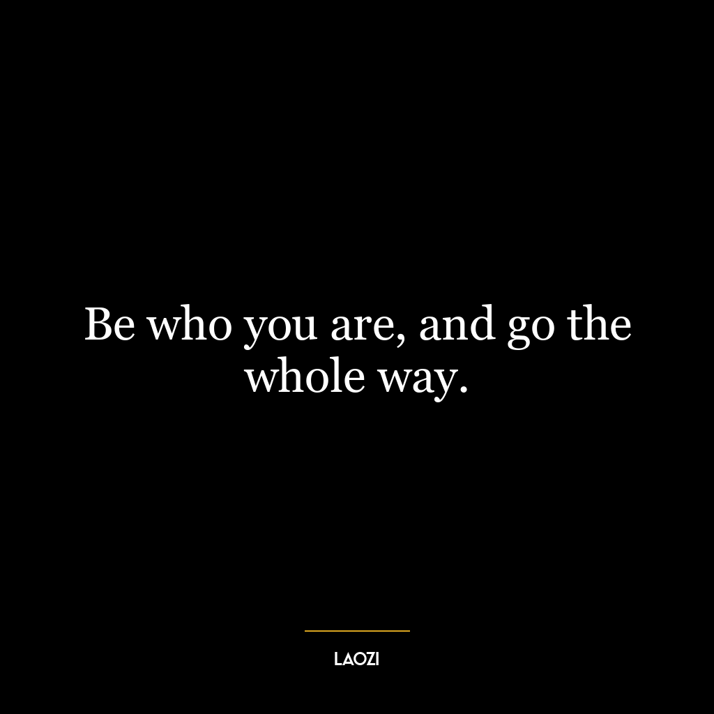 Be who you are, and go the whole way.