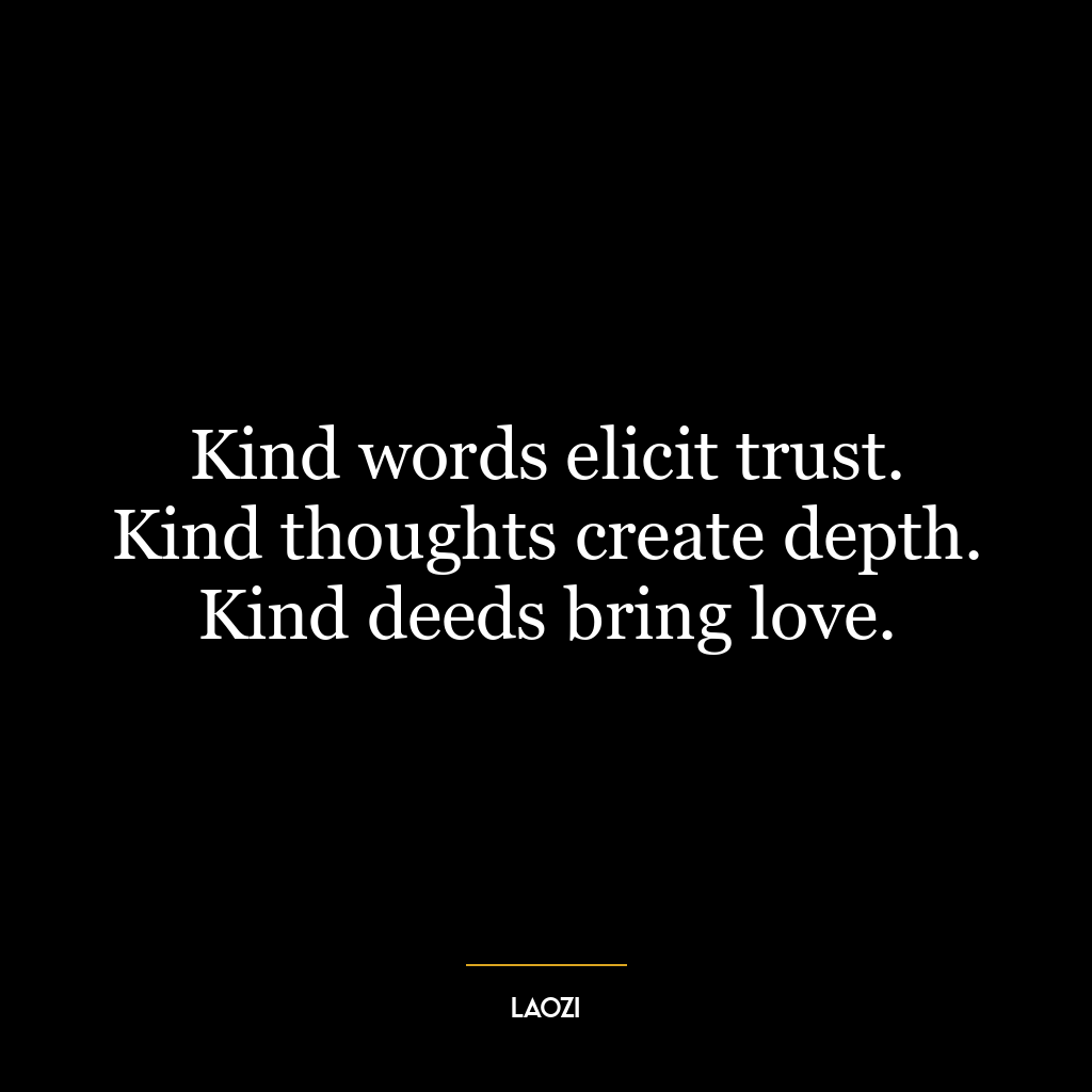 Kind words elicit trust. Kind thoughts create depth. Kind deeds bring love.