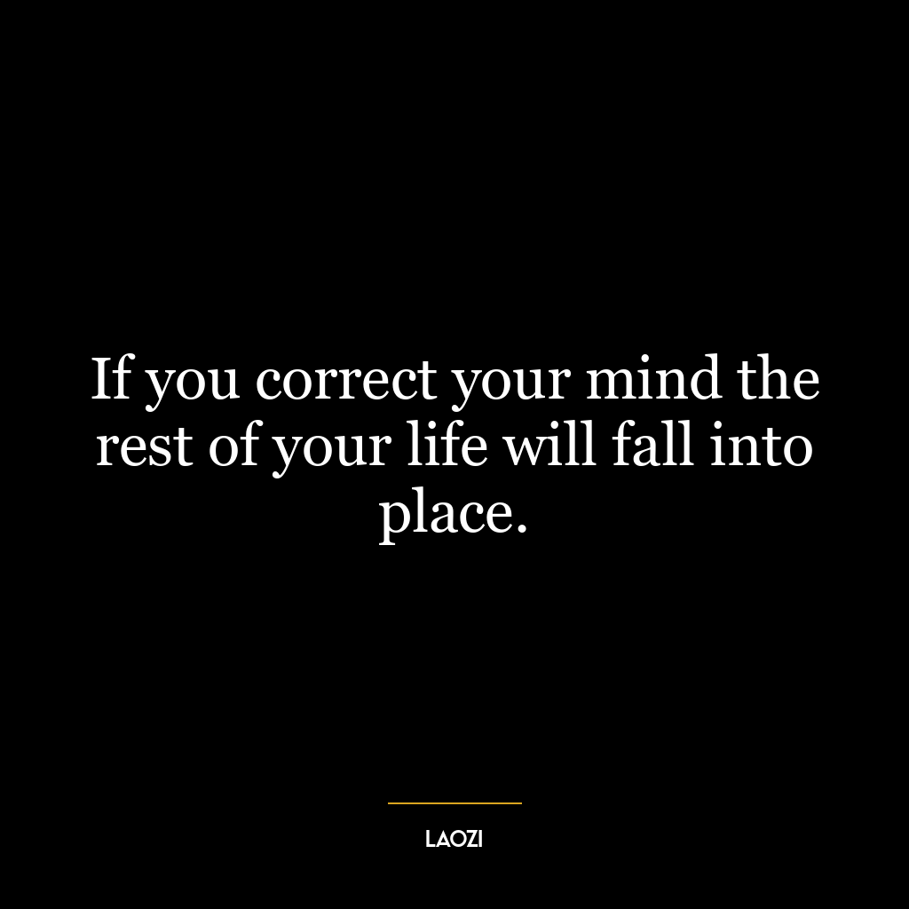 If you correct your mind the rest of your life will fall into place.