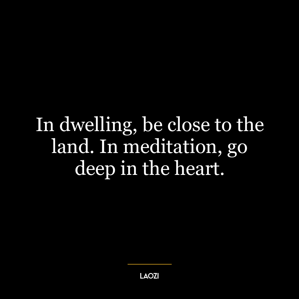 In dwelling, be close to the land. In meditation, go deep in the heart.