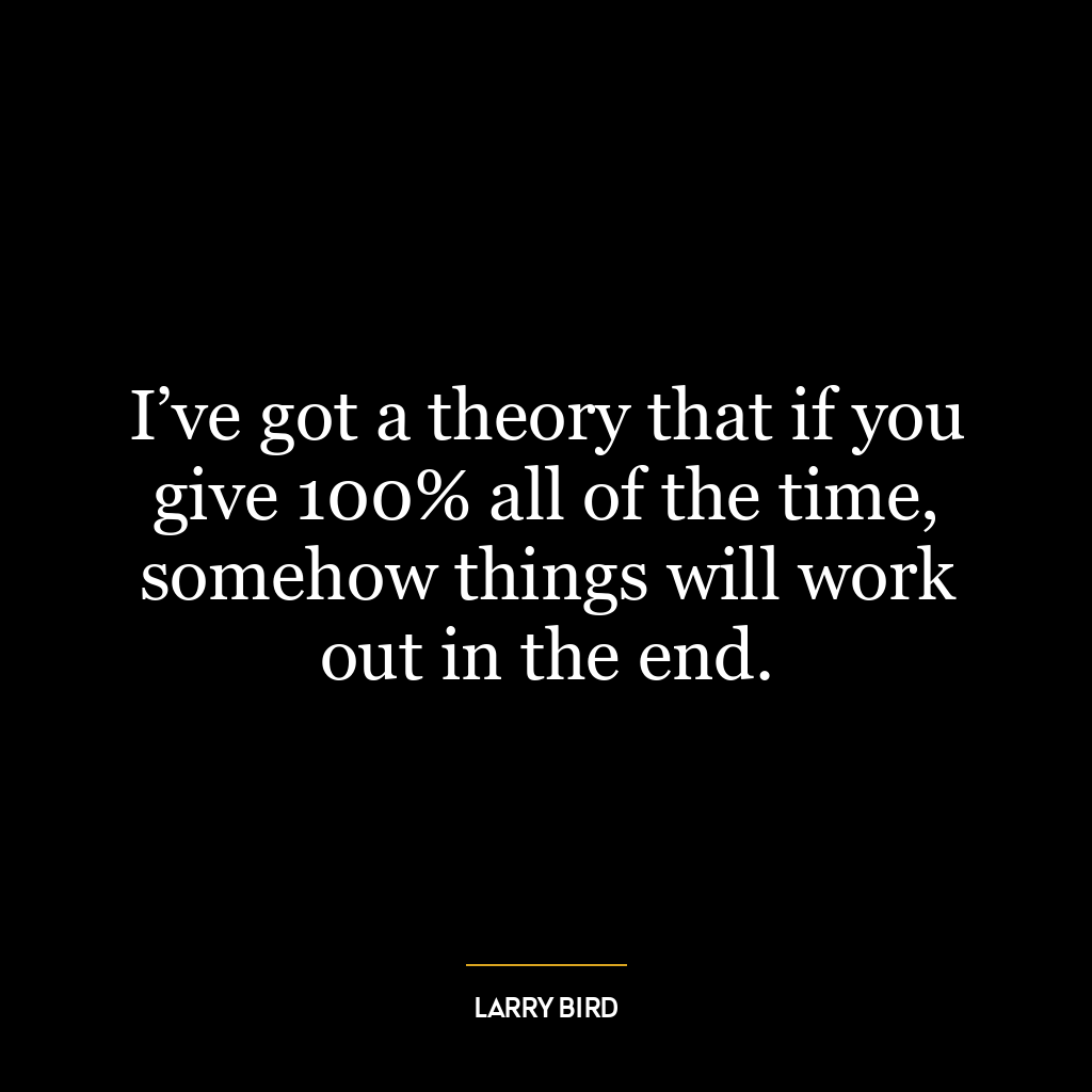 I’ve got a theory that if you give 100% all of the time, somehow things will work out in the end.