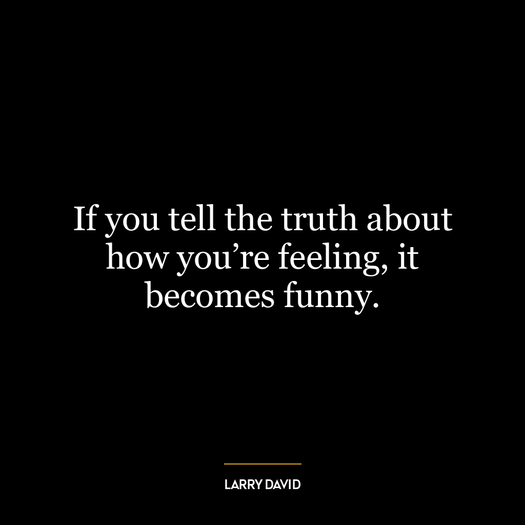 If you tell the truth about how you’re feeling, it becomes funny.