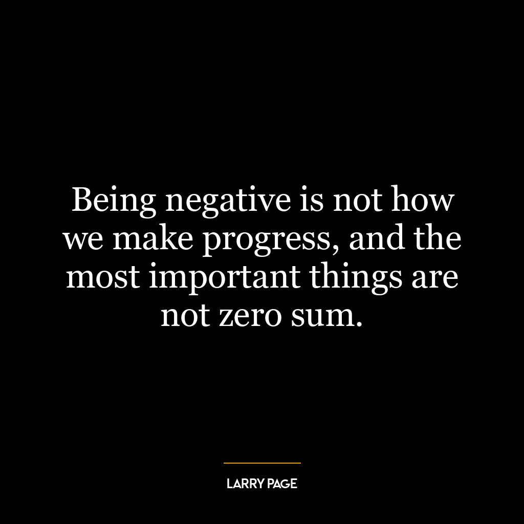 Being negative is not how we make progress, and the most important things are not zero sum.