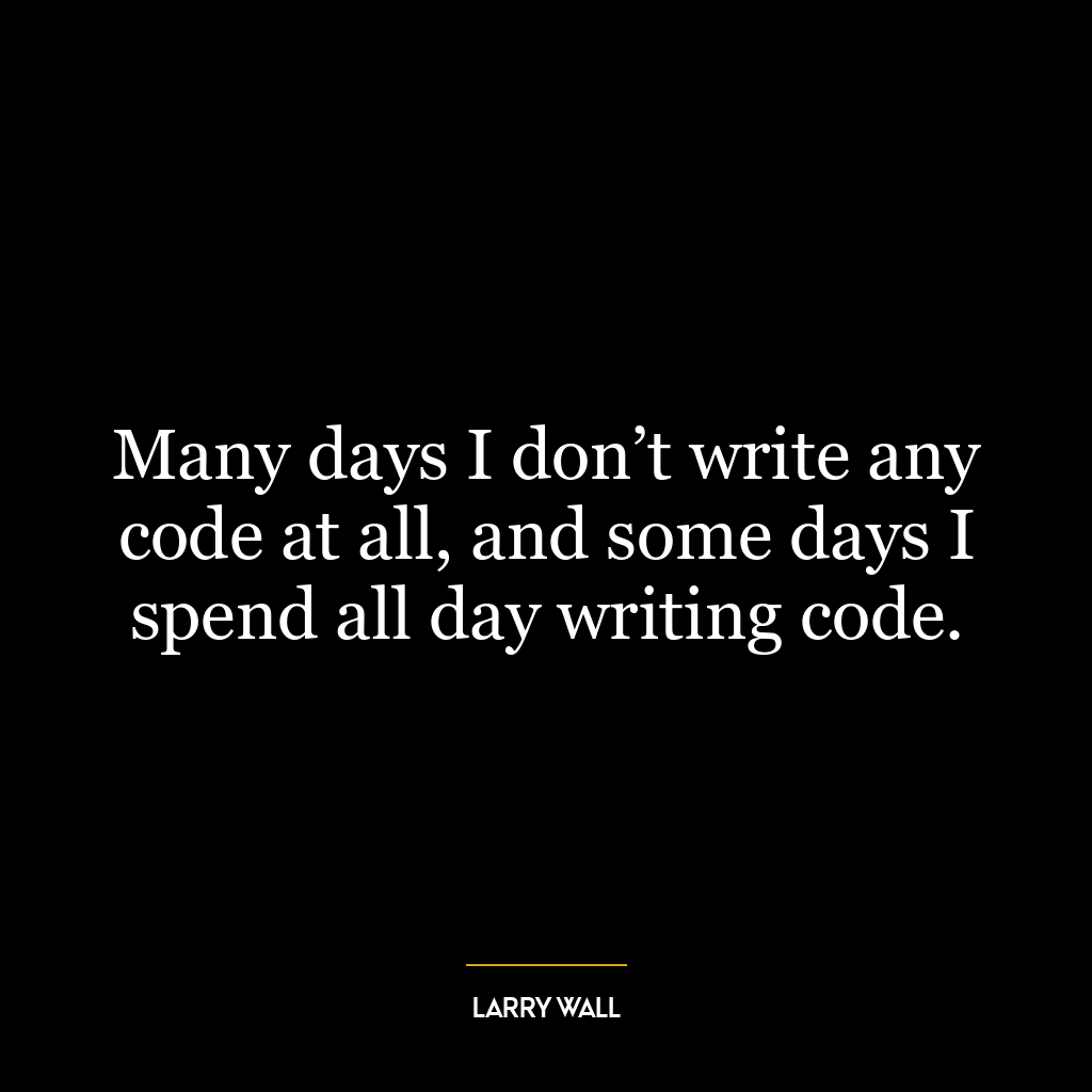 Many days I don’t write any code at all, and some days I spend all day writing code.