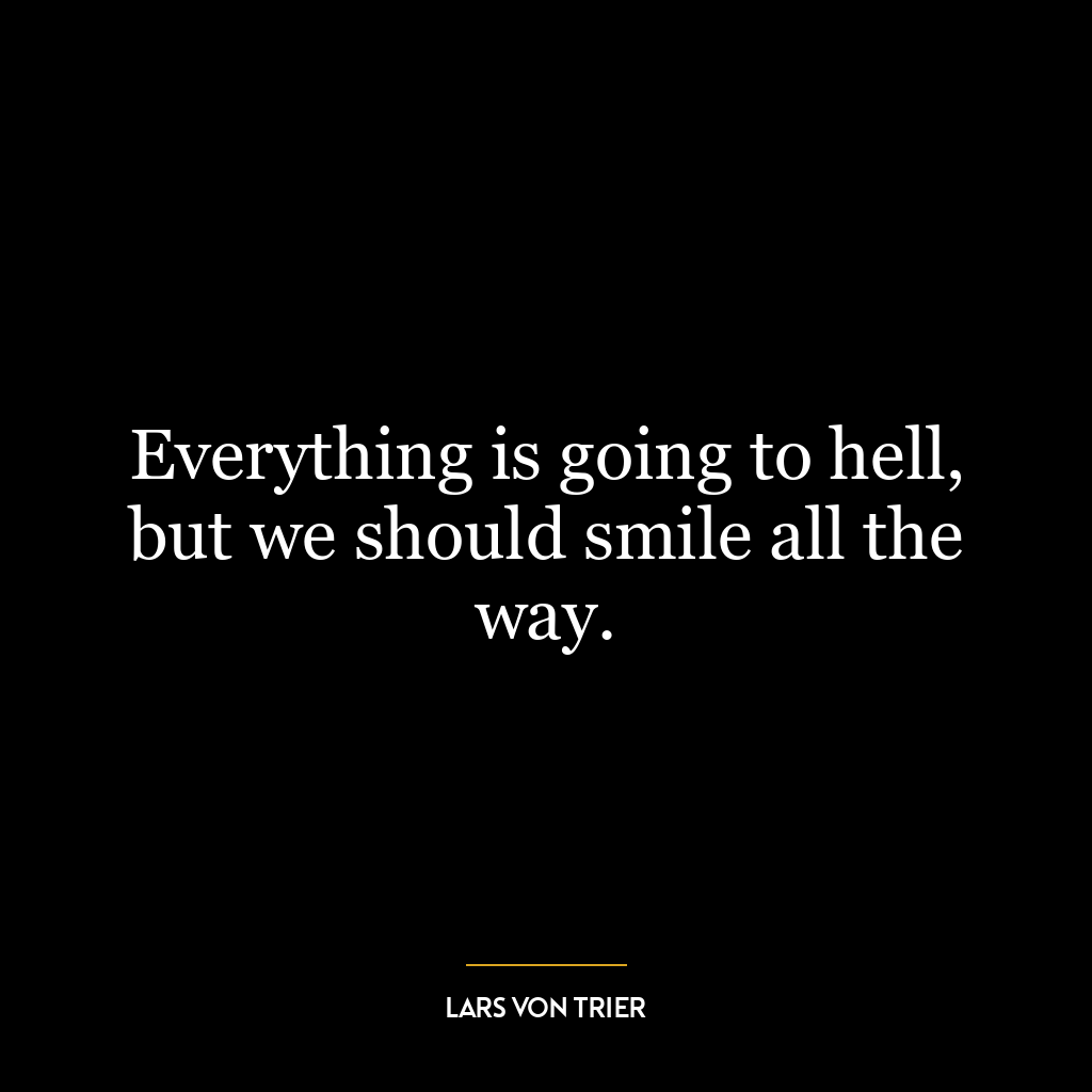 Everything is going to hell, but we should smile all the way.