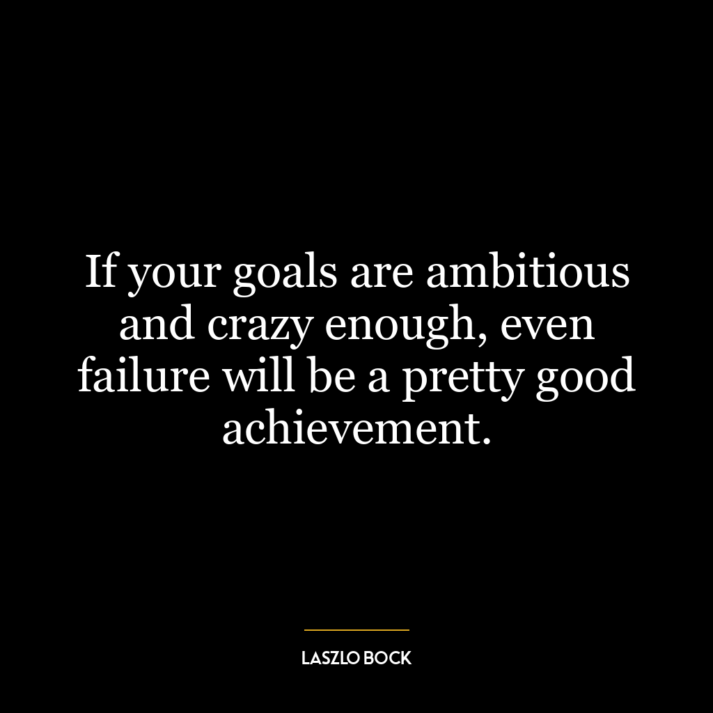 If your goals are ambitious and crazy enough, even failure will be a pretty good achievement.