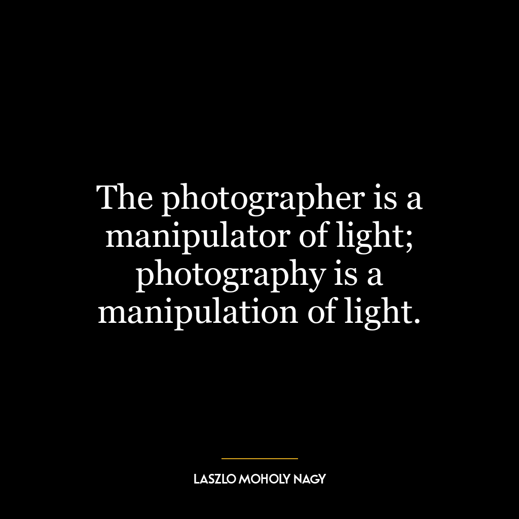 The photographer is a manipulator of light; photography is a manipulation of light.