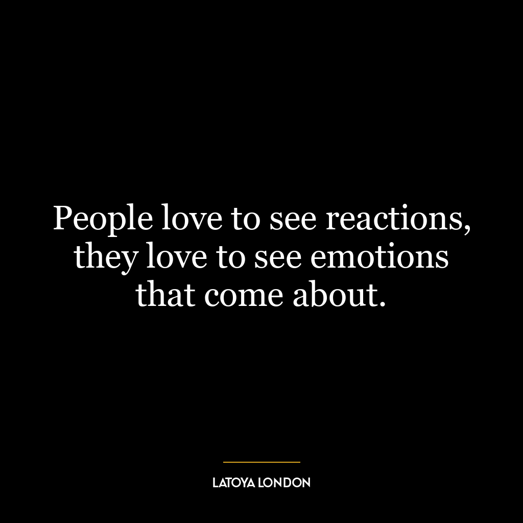 People love to see reactions, they love to see emotions that come about.