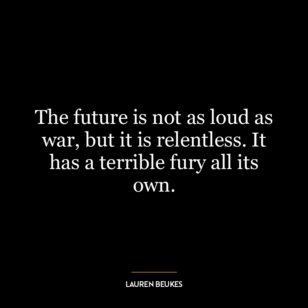 The future is not as loud as war, but it is relentless. It has a terrible fury all its own.